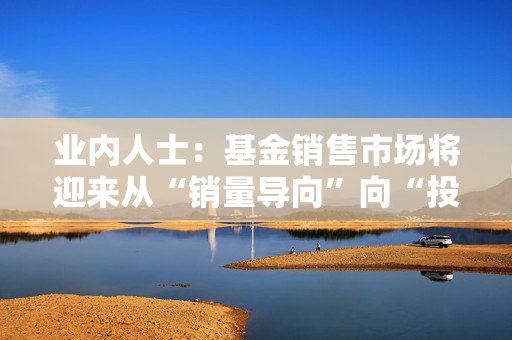 业内人士：基金销售市场将迎来从“销量导向”向“投资者盈利导向”的转型