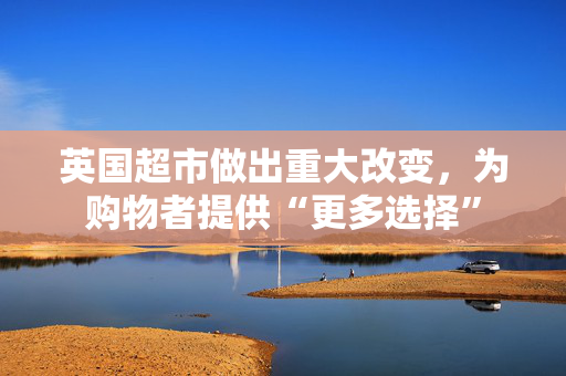 英国超市做出重大改变，为购物者提供“更多选择”