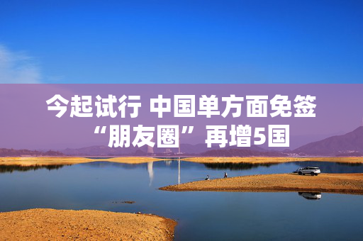 今起试行 中国单方面免签“朋友圈”再增5国