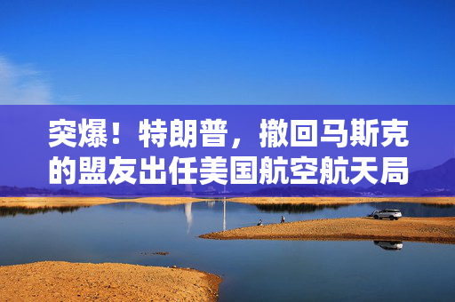 突爆！特朗普，撤回马斯克的盟友出任美国航空航天局局长提名！