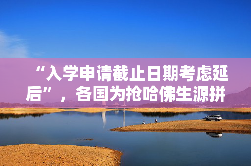 “入学申请截止日期考虑延后”，各国为抢哈佛生源拼了
