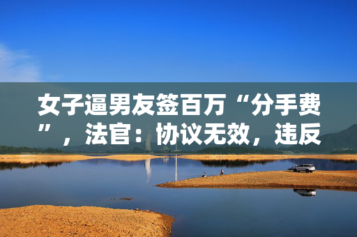 女子逼男友签百万“分手费”，法官：协议无效，违反公序良俗