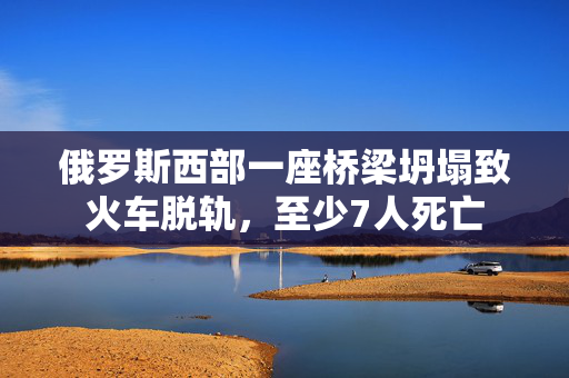 俄罗斯西部一座桥梁坍塌致火车脱轨，至少7人死亡