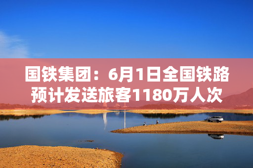 国铁集团：6月1日全国铁路预计发送旅客1180万人次