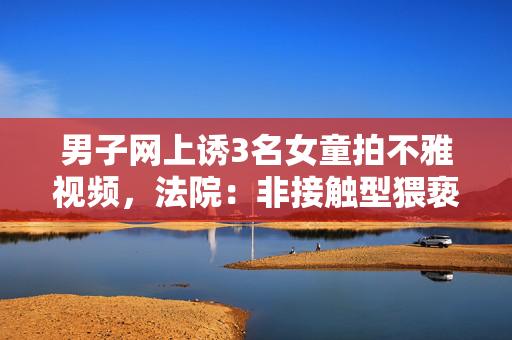 男子网上诱3名女童拍不雅视频，法院：非接触型猥亵，判6年