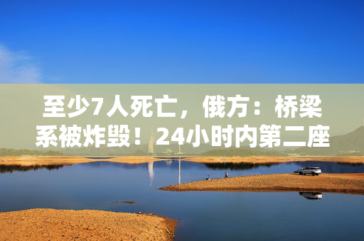 至少7人死亡，俄方：桥梁系被炸毁！24小时内第二座，俄罗斯又一桥梁坍塌