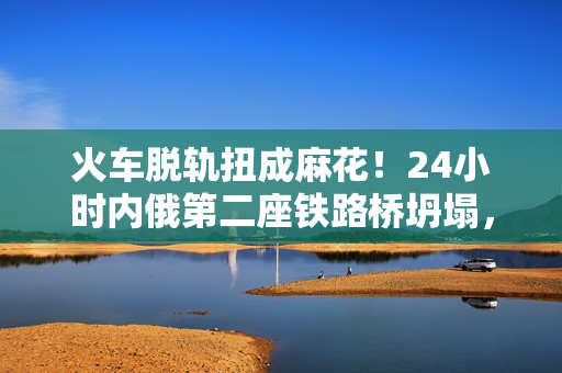 火车脱轨扭成麻花！24小时内俄第二座铁路桥坍塌，现场画面曝光