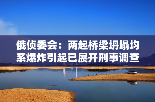 俄侦委会：两起桥梁坍塌均系爆炸引起已展开刑事调查
