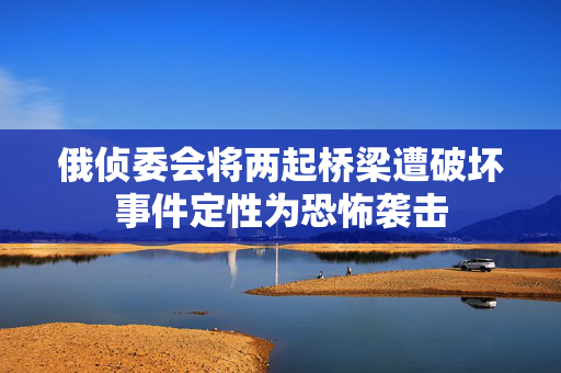俄侦委会将两起桥梁遭破坏事件定性为恐怖袭击