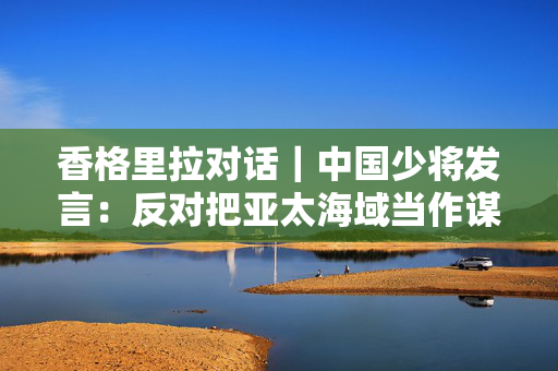 香格里拉对话｜中国少将发言：反对把亚太海域当作谋求霸权的竞技场