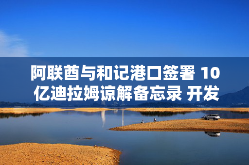阿联酋与和记港口签署 10 亿迪拉姆谅解备忘录 开发阿治曼港