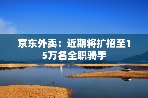 京东外卖：近期将扩招至15万名全职骑手