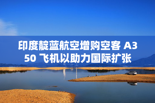 印度靛蓝航空增购空客 A350 飞机以助力国际扩张