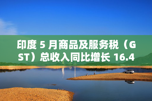 印度 5 月商品及服务税（GST）总收入同比增长 16.4% 至 2.01 万亿卢比