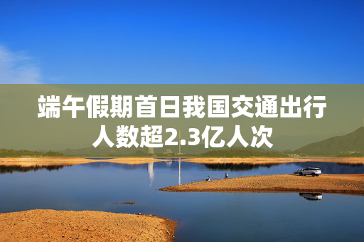 端午假期首日我国交通出行人数超2.3亿人次