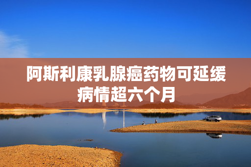 阿斯利康乳腺癌药物可延缓病情超六个月