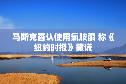 马斯克否认使用氯胺酮 称《纽约时报》撒谎