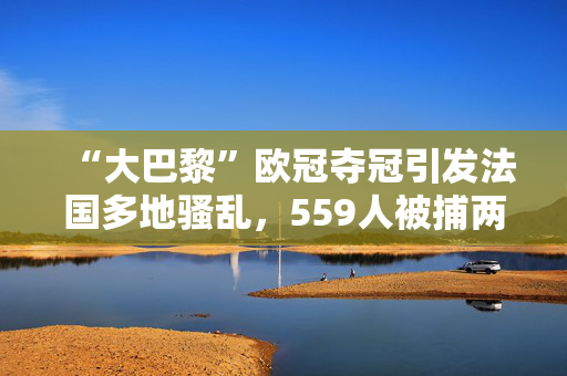 “大巴黎”欧冠夺冠引发法国多地骚乱，559人被捕两人死亡