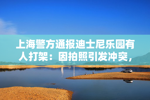 上海警方通报迪士尼乐园有人打架：因拍照引发冲突，小女孩未受伤