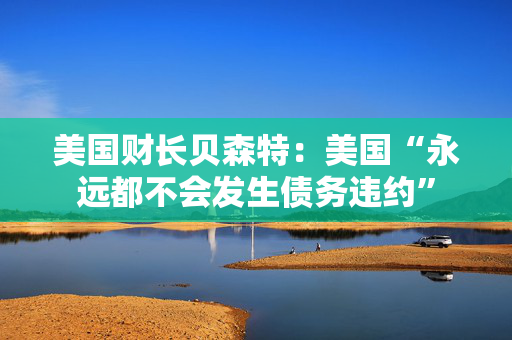 美国财长贝森特：美国“永远都不会发生债务违约”