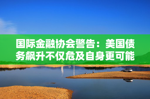 国际金融协会警告：美国债务飙升不仅危及自身更可能引发全球市场危机