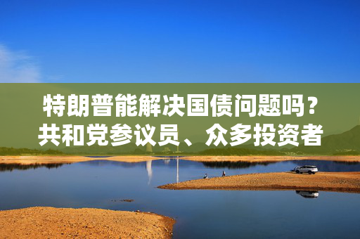 特朗普能解决国债问题吗？共和党参议员、众多投资者甚至埃隆・马斯克都表示怀疑