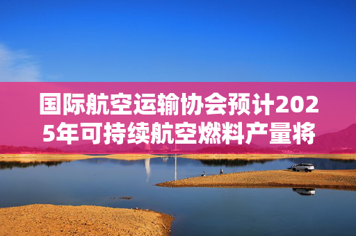 国际航空运输协会预计2025年可持续航空燃料产量将翻倍
