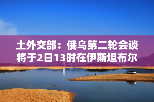 土外交部：俄乌第二轮会谈将于2日13时在伊斯坦布尔举行