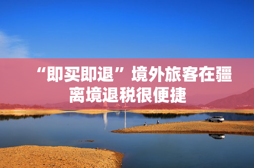 “即买即退”境外旅客在疆离境退税很便捷