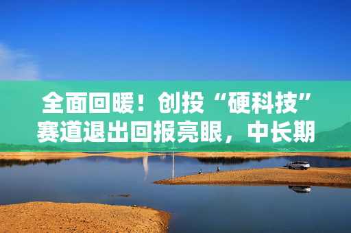 全面回暖！创投“硬科技”赛道退出回报亮眼，中长期资金加速入场
