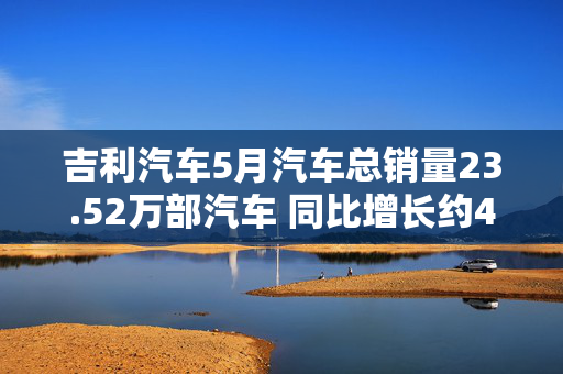 吉利汽车5月汽车总销量23.52万部汽车 同比增长约46%