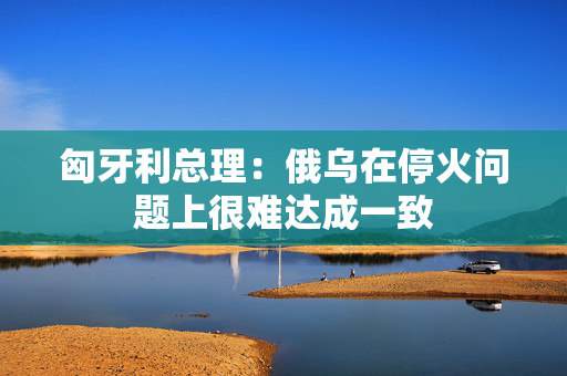 匈牙利总理：俄乌在停火问题上很难达成一致