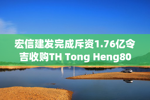 宏信建发完成斥资1.76亿令吉收购TH Tong Heng80%股权