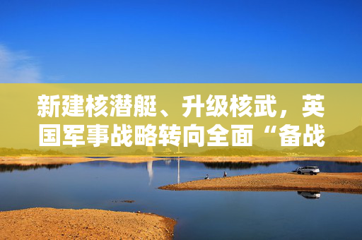 新建核潜艇、升级核武，英国军事战略转向全面“备战”