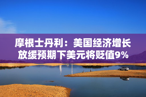 摩根士丹利：美国经济增长放缓预期下美元将贬值9%