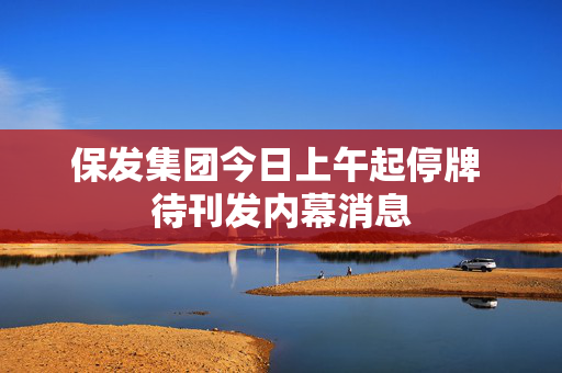 保发集团今日上午起停牌 待刊发内幕消息