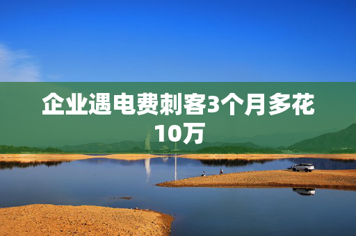 企业遇电费刺客3个月多花10万