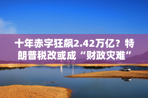 十年赤字狂飙2.42万亿？特朗普税改或成“财政灾难”！