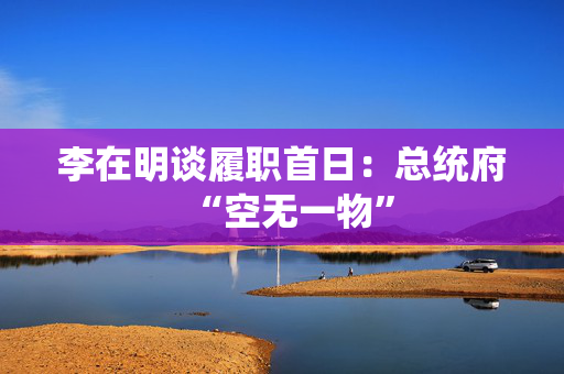李在明谈履职首日：总统府“空无一物”