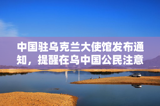 中国驻乌克兰大使馆发布通知，提醒在乌中国公民注意安全