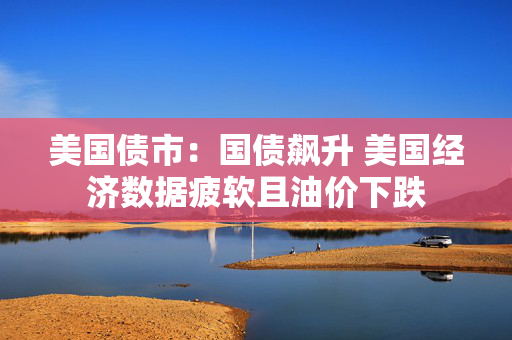美国债市：国债飙升 美国经济数据疲软且油价下跌