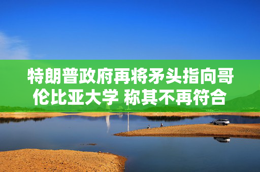 特朗普政府再将矛头指向哥伦比亚大学 称其不再符合认证标准
