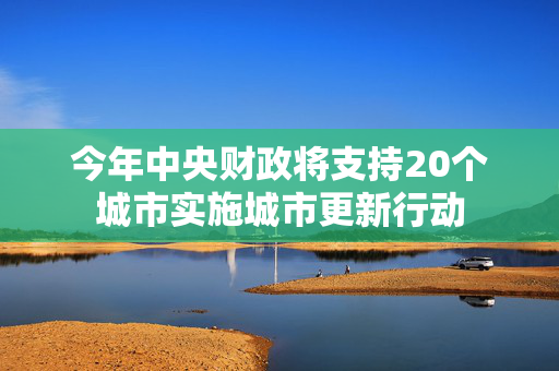 今年中央财政将支持20个城市实施城市更新行动