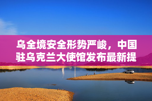 乌全境安全形势严峻，中国驻乌克兰大使馆发布最新提醒