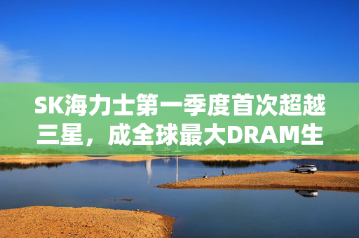 SK海力士第一季度首次超越三星，成全球最大DRAM生产商