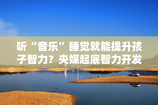 听“音乐”睡觉就能提升孩子智力？央媒起底智力开发“神器”