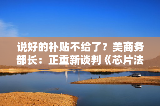说好的补贴不给了？美商务部长：正重新谈判《芯片法案》补助金