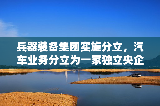 兵器装备集团实施分立，汽车业务分立为一家独立央企
