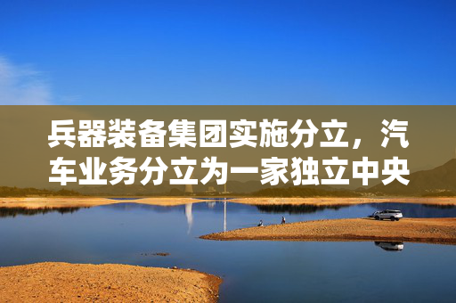 兵器装备集团实施分立，汽车业务分立为一家独立中央企业！东风披露重组进展