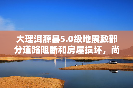 大理洱源县5.0级地震致部分道路阻断和房屋损坏，尚未收到人员伤亡情况报告